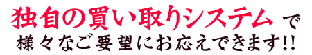 独自の買い取りシステムで、様々なご要望にお応えできます！